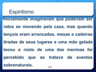 Espiritismo
Inicialmente imaginavam que poderiam ser
ratos se movendo pela casa, mas quando
lençois eram arrancados, mesas e cadeiras
tiradas de seus lugares e uma mão gelada
tocou o rosto de uma das meninas foi
percebido que se tratava de eventos
sobrenaturais. 68
 