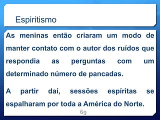Espiritismo
As meninas então criaram um modo de
manter contato com o autor dos ruídos que
respondia as perguntas com um
determinado número de pancadas.
A partir daí, sessões espíritas se
espalharam por toda a América do Norte.
69
 