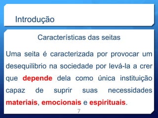 Introdução
Características das seitas
Uma seita é caracterizada por provocar um
desequilibrio na sociedade por levá-la a crer
que depende dela como única instituição
capaz de suprir suas necessidades
materiais, emocionais e espirituais.
7
 
