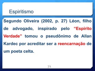 Espiritismo
Segundo Oliveira (2002, p. 27) Léon, filho
de advogado, inspirado pelo “Espírito
Verdade” tomou o pseudônimo de Allan
Kardec por acreditar ser a reencarnação de
um poeta celta.
71
 