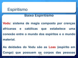 Espiritismo
Baixo Espiritismo
Vodu: sistema de magia composto por crenças
africanas e católicas que estabelece uma
conexão entre o mundo dos espíritos e o mundo
material.
As deidades do Vodu são as Loas (espírito em
Congo) que possuem os corpos das pessoas
76
 