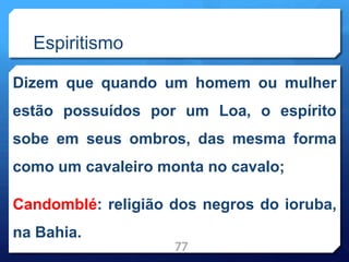 Espiritismo
Dizem que quando um homem ou mulher
estão possuídos por um Loa, o espírito
sobe em seus ombros, das mesma forma
como um cavaleiro monta no cavalo;
Candomblé: religião dos negros do ioruba,
na Bahia.
77
 