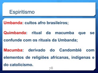 Espiritismo
Umbanda: cultos afro brasileiros;
Quimbanda: ritual da macumba que se
confunde com os rituais da Umbanda;
Macumba: derivado do Candomblé com
elementos de religiões africanas, indígenas e
do catolicismo.
78
 