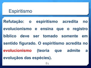 Espiritismo
Refutação: o espiritismo acredita no
evolucionismo e ensina que o registro
bíblico deve ser tomado somente em
sentido figurado. O espiritismo acredita no
evolucionismo (teoria que admite a
evoluçãos das espécies).
81
 