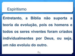 Espiritismo
Entretanto, a Bíblia não suporta a
teoria da evolução, pois os homens e
todos os seres viventes foram criados
individualmentes por Deus, ou seja,
um não evoluiu do outro.
84
 