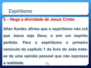 Espiritismo
2 – Nega a divindade de Jesus Cristo
Allan Kardec afirma que o espiritismo não crê
que Jesus seja Deus, e sim um espírito
perfeito. Para o espiritismo o primeiro
versículo do capítulo 1 do livro de João trata-
se de uma opinião pessoal que não expressa
a realidade. 85
 