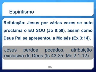 Espiritismo
Refutação: Jesus por várias vezes se auto
proclama o EU SOU (Jo 8:58), assim como
Deus Pai se apresentou a Moisés (Ex 3:14).
86
Jesus perdoa pecados, atribuição
exclusiva de Deus (Is 43:25, Mc 2:1-12).
 