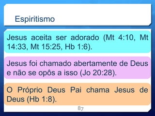 Espiritismo
87
Jesus aceita ser adorado (Mt 4:10, Mt
14:33, Mt 15:25, Hb 1:6).
Jesus foi chamado abertamente de Deus
e não se opôs a isso (Jo 20:28).
O Próprio Deus Pai chama Jesus de
Deus (Hb 1:8).
 