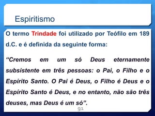 Espiritismo
O termo Trindade foi utilizado por Teófilo em 189
d.C. e é definida da seguinte forma:
“Cremos em um só Deus eternamente
subsistente em três pessoas: o Pai, o Filho e o
Espírito Santo. O Pai é Deus, o Filho é Deus e o
Espírito Santo é Deus, e no entanto, não são três
deuses, mas Deus é um só”.
91
 