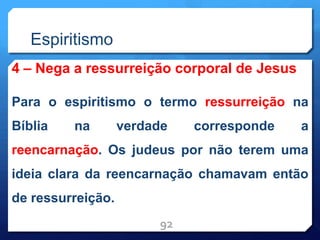 Espiritismo
4 – Nega a ressurreição corporal de Jesus
Para o espiritismo o termo ressurreição na
Bíblia na verdade corresponde a
reencarnação. Os judeus por não terem uma
ideia clara da reencarnação chamavam então
de ressurreição.
92
 