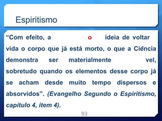 Espiritismo
“Com efeito, a o ideia de voltar
vida o corpo que já está morto, o que a Ciência
demonstra ser materialmente vel,
sobretudo quando os elementos desse corpo já
se acham desde muito tempo dispersos e
absorvidos”. (Evangelho Segundo o Espiritismo,
capítulo 4, item 4).
93
 