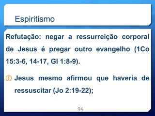 Espiritismo
Refutação: negar a ressurreição corporal
de Jesus é pregar outro evangelho (1Co
15:3-6, 14-17, Gl 1:8-9).
① Jesus mesmo afirmou que haveria de
ressuscitar (Jo 2:19-22);
94
 