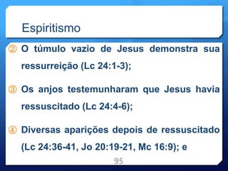 Espiritismo
② O túmulo vazio de Jesus demonstra sua
ressurreição (Lc 24:1-3);
③ Os anjos testemunharam que Jesus havia
ressuscitado (Lc 24:4-6);
④ Diversas aparições depois de ressuscitado
(Lc 24:36-41, Jo 20:19-21, Mc 16:9); e
95
 