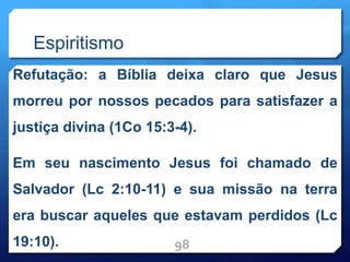 Espiritismo
Refutação: a Bíblia deixa claro que Jesus
morreu por nossos pecados para satisfazer a
justiça divina (1Co 15:3-4).
Em seu nascimento Jesus foi chamado de
Salvador (Lc 2:10-11) e sua missão na terra
era buscar aqueles que estavam perdidos (Lc
19:10). 98
 