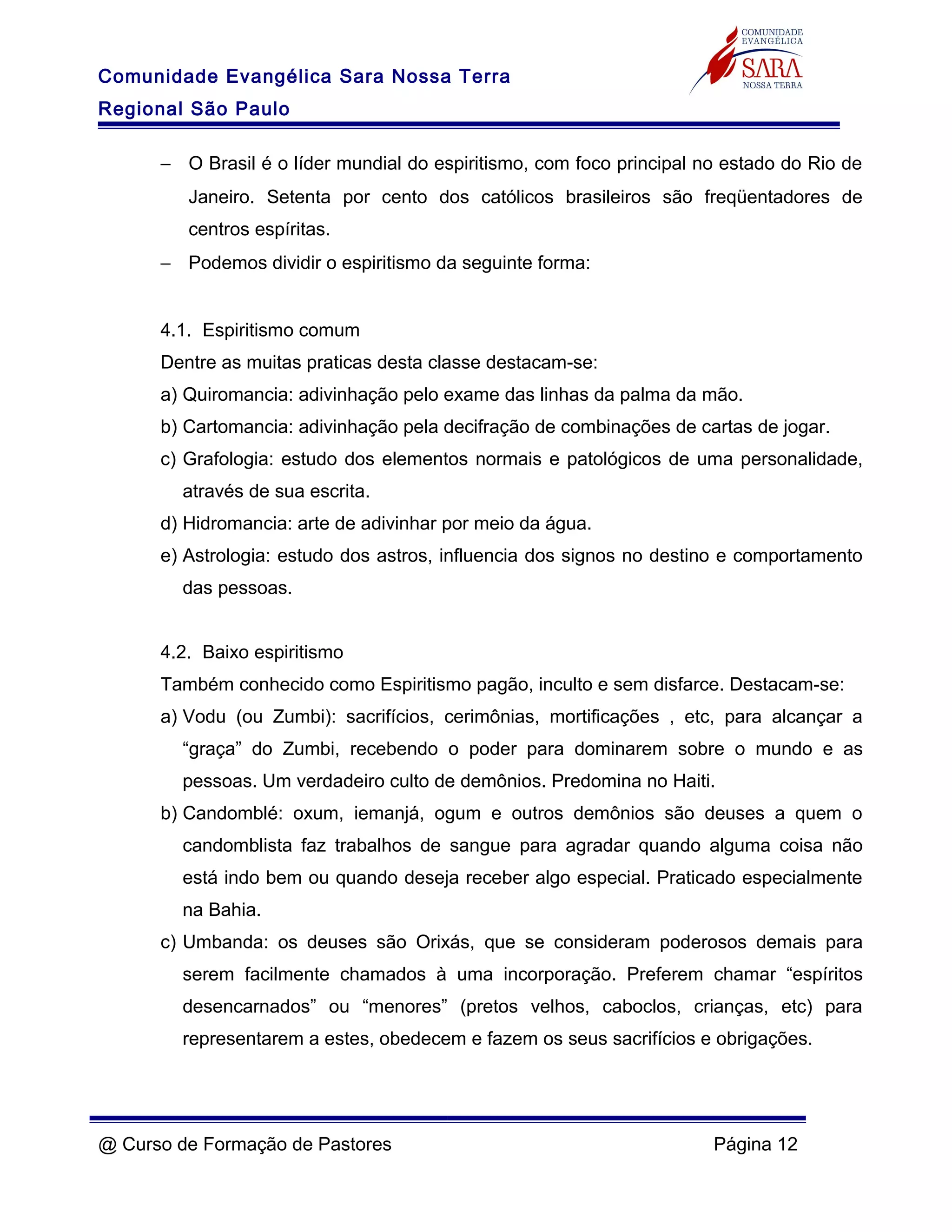 Comunidade Evangélica Sara Nossa Terra
Regional São Paulo
− O Brasil é o líder mundial do espiritismo, com foco principal no estado do Rio de
Janeiro. Setenta por cento dos católicos brasileiros são freqüentadores de
centros espíritas.
− Podemos dividir o espiritismo da seguinte forma:
4.1. Espiritismo comum
Dentre as muitas praticas desta classe destacam-se:
a) Quiromancia: adivinhação pelo exame das linhas da palma da mão.
b) Cartomancia: adivinhação pela decifração de combinações de cartas de jogar.
c) Grafologia: estudo dos elementos normais e patológicos de uma personalidade,
através de sua escrita.
d) Hidromancia: arte de adivinhar por meio da água.
e) Astrologia: estudo dos astros, influencia dos signos no destino e comportamento
das pessoas.
4.2. Baixo espiritismo
Também conhecido como Espiritismo pagão, inculto e sem disfarce. Destacam-se:
a) Vodu (ou Zumbi): sacrifícios, cerimônias, mortificações , etc, para alcançar a
“graça” do Zumbi, recebendo o poder para dominarem sobre o mundo e as
pessoas. Um verdadeiro culto de demônios. Predomina no Haiti.
b) Candomblé: oxum, iemanjá, ogum e outros demônios são deuses a quem o
candomblista faz trabalhos de sangue para agradar quando alguma coisa não
está indo bem ou quando deseja receber algo especial. Praticado especialmente
na Bahia.
c) Umbanda: os deuses são Orixás, que se consideram poderosos demais para
serem facilmente chamados à uma incorporação. Preferem chamar “espíritos
desencarnados” ou “menores” (pretos velhos, caboclos, crianças, etc) para
representarem a estes, obedecem e fazem os seus sacrifícios e obrigações.
@ Curso de Formação de Pastores Página 12
 