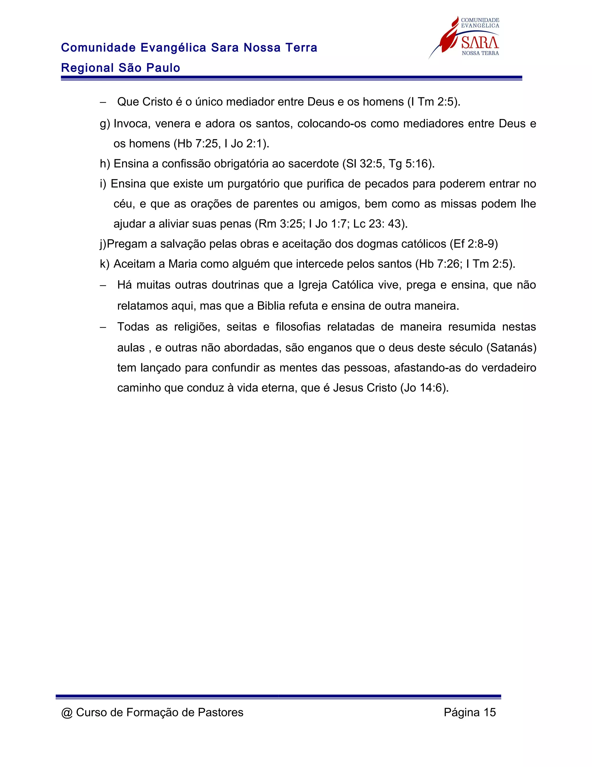 Comunidade Evangélica Sara Nossa Terra
Regional São Paulo
− Que Cristo é o único mediador entre Deus e os homens (I Tm 2:5).
g) Invoca, venera e adora os santos, colocando-os como mediadores entre Deus e
os homens (Hb 7:25, I Jo 2:1).
h) Ensina a confissão obrigatória ao sacerdote (Sl 32:5, Tg 5:16).
i) Ensina que existe um purgatório que purifica de pecados para poderem entrar no
céu, e que as orações de parentes ou amigos, bem como as missas podem lhe
ajudar a aliviar suas penas (Rm 3:25; I Jo 1:7; Lc 23: 43).
j)Pregam a salvação pelas obras e aceitação dos dogmas católicos (Ef 2:8-9)
k) Aceitam a Maria como alguém que intercede pelos santos (Hb 7:26; I Tm 2:5).
− Há muitas outras doutrinas que a Igreja Católica vive, prega e ensina, que não
relatamos aqui, mas que a Biblia refuta e ensina de outra maneira.
− Todas as religiões, seitas e filosofias relatadas de maneira resumida nestas
aulas , e outras não abordadas, são enganos que o deus deste século (Satanás)
tem lançado para confundir as mentes das pessoas, afastando-as do verdadeiro
caminho que conduz à vida eterna, que é Jesus Cristo (Jo 14:6).
@ Curso de Formação de Pastores Página 15
 