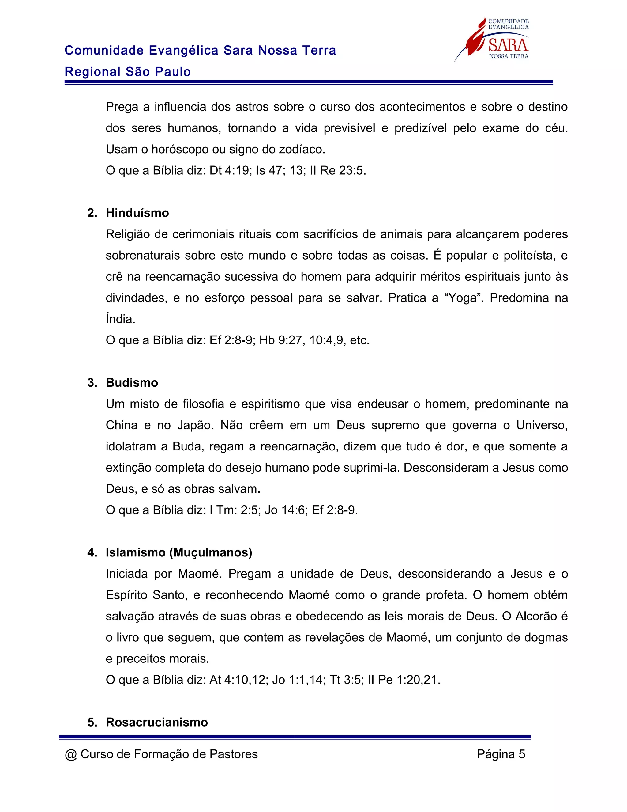 Comunidade Evangélica Sara Nossa Terra
Regional São Paulo
Prega a influencia dos astros sobre o curso dos acontecimentos e sobre o destino
dos seres humanos, tornando a vida previsível e predizível pelo exame do céu.
Usam o horóscopo ou signo do zodíaco.
O que a Bíblia diz: Dt 4:19; Is 47; 13; II Re 23:5.
2. Hinduísmo
Religião de cerimoniais rituais com sacrifícios de animais para alcançarem poderes
sobrenaturais sobre este mundo e sobre todas as coisas. É popular e politeísta, e
crê na reencarnação sucessiva do homem para adquirir méritos espirituais junto às
divindades, e no esforço pessoal para se salvar. Pratica a “Yoga”. Predomina na
Índia.
O que a Bíblia diz: Ef 2:8-9; Hb 9:27, 10:4,9, etc.
3. Budismo
Um misto de filosofia e espiritismo que visa endeusar o homem, predominante na
China e no Japão. Não crêem em um Deus supremo que governa o Universo,
idolatram a Buda, regam a reencarnação, dizem que tudo é dor, e que somente a
extinção completa do desejo humano pode suprimi-la. Desconsideram a Jesus como
Deus, e só as obras salvam.
O que a Bíblia diz: I Tm: 2:5; Jo 14:6; Ef 2:8-9.
4. Islamismo (Muçulmanos)
Iniciada por Maomé. Pregam a unidade de Deus, desconsiderando a Jesus e o
Espírito Santo, e reconhecendo Maomé como o grande profeta. O homem obtém
salvação através de suas obras e obedecendo as leis morais de Deus. O Alcorão é
o livro que seguem, que contem as revelações de Maomé, um conjunto de dogmas
e preceitos morais.
O que a Bíblia diz: At 4:10,12; Jo 1:1,14; Tt 3:5; II Pe 1:20,21.
5. Rosacrucianismo
@ Curso de Formação de Pastores Página 5
 