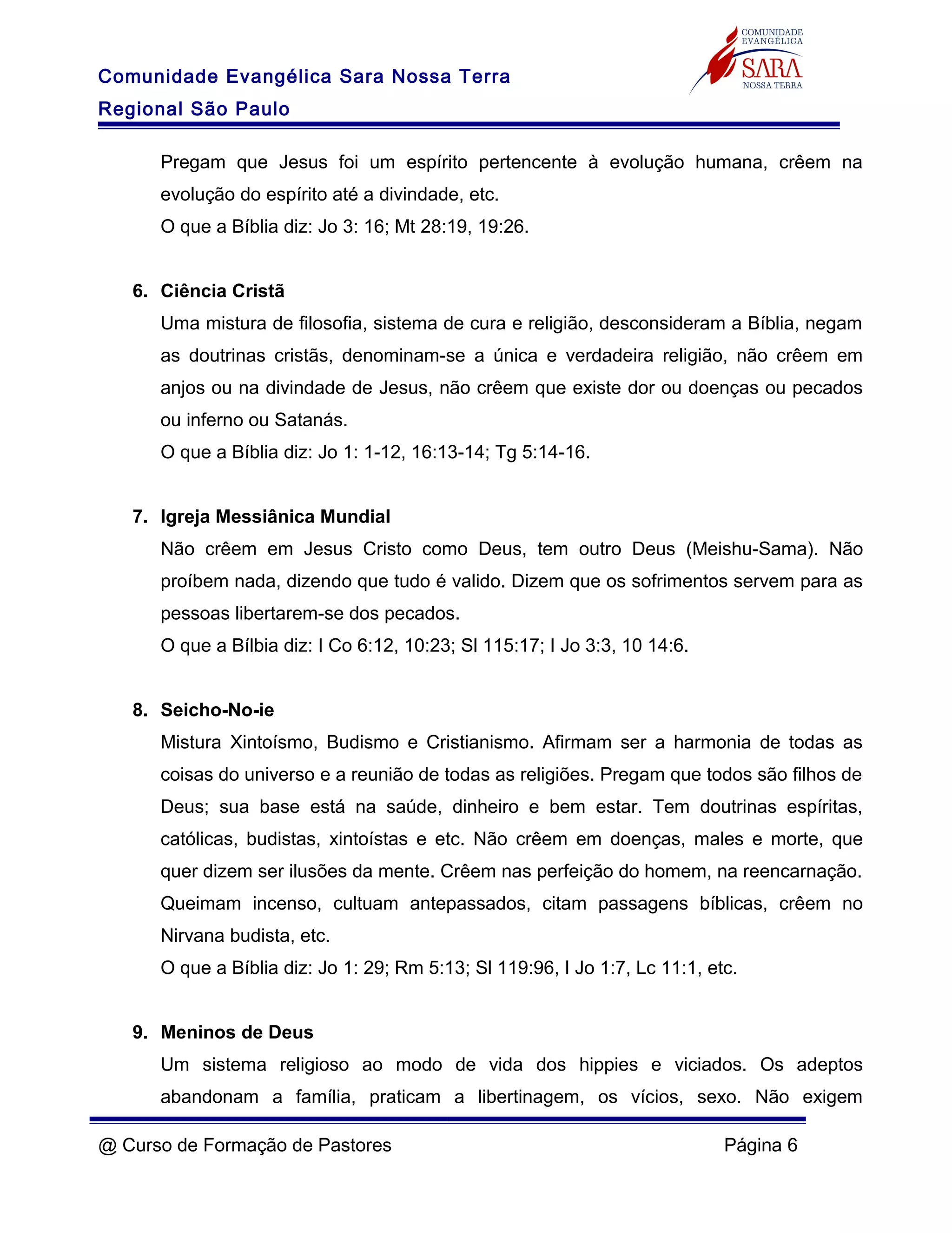 Comunidade Evangélica Sara Nossa Terra
Regional São Paulo
Pregam que Jesus foi um espírito pertencente à evolução humana, crêem na
evolução do espírito até a divindade, etc.
O que a Bíblia diz: Jo 3: 16; Mt 28:19, 19:26.
6. Ciência Cristã
Uma mistura de filosofia, sistema de cura e religião, desconsideram a Bíblia, negam
as doutrinas cristãs, denominam-se a única e verdadeira religião, não crêem em
anjos ou na divindade de Jesus, não crêem que existe dor ou doenças ou pecados
ou inferno ou Satanás.
O que a Bíblia diz: Jo 1: 1-12, 16:13-14; Tg 5:14-16.
7. Igreja Messiânica Mundial
Não crêem em Jesus Cristo como Deus, tem outro Deus (Meishu-Sama). Não
proíbem nada, dizendo que tudo é valido. Dizem que os sofrimentos servem para as
pessoas libertarem-se dos pecados.
O que a Bílbia diz: I Co 6:12, 10:23; Sl 115:17; I Jo 3:3, 10 14:6.
8. Seicho-No-ie
Mistura Xintoísmo, Budismo e Cristianismo. Afirmam ser a harmonia de todas as
coisas do universo e a reunião de todas as religiões. Pregam que todos são filhos de
Deus; sua base está na saúde, dinheiro e bem estar. Tem doutrinas espíritas,
católicas, budistas, xintoístas e etc. Não crêem em doenças, males e morte, que
quer dizem ser ilusões da mente. Crêem nas perfeição do homem, na reencarnação.
Queimam incenso, cultuam antepassados, citam passagens bíblicas, crêem no
Nirvana budista, etc.
O que a Bíblia diz: Jo 1: 29; Rm 5:13; Sl 119:96, I Jo 1:7, Lc 11:1, etc.
9. Meninos de Deus
Um sistema religioso ao modo de vida dos hippies e viciados. Os adeptos
abandonam a família, praticam a libertinagem, os vícios, sexo. Não exigem
@ Curso de Formação de Pastores Página 6
 