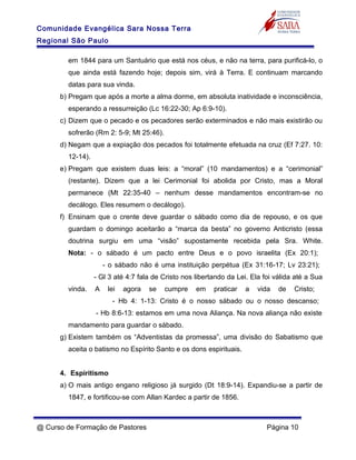 Comunidade Evangélica Sara Nossa Terra
Regional São Paulo
em 1844 para um Santuário que está nos céus, e não na terra, para purificá-lo, o
que ainda está fazendo hoje; depois sim, virá à Terra. E continuam marcando
datas para sua vinda.
b) Pregam que após a morte a alma dorme, em absoluta inatividade e inconsciência,
esperando a ressurreição (Lc 16:22-30; Ap 6:9-10).
c) Dizem que o pecado e os pecadores serão exterminados e não mais existirão ou
sofrerão (Rm 2: 5-9; Mt 25:46).
d) Negam que a expiação dos pecados foi totalmente efetuada na cruz (Ef 7:27. 10:
12-14).
e) Pregam que existem duas leis: a “moral” (10 mandamentos) e a “cerimonial”
(restante). Dizem que a lei Cerimonial foi abolida por Cristo, mas a Moral
permanece (Mt 22:35-40 – nenhum desse mandamentos encontram-se no
decálogo. Eles resumem o decálogo).
f) Ensinam que o crente deve guardar o sábado como dia de repouso, e os que
guardam o domingo aceitarão a “marca da besta” no governo Anticristo (essa
doutrina surgiu em uma “visão” supostamente recebida pela Sra. White.
Nota: - o sábado é um pacto entre Deus e o povo israelita (Ex 20:1);
- o sábado não é uma instituição perpétua (Ex 31:16-17; Lv 23:21);
- Gl 3 até 4:7 fala de Cristo nos libertando da Lei. Ela foi válida até a Sua
vinda. A lei agora se cumpre em praticar a vida de Cristo;
- Hb 4: 1-13: Cristo é o nosso sábado ou o nosso descanso;
- Hb 8:6-13: estamos em uma nova Aliança. Na nova aliança não existe
mandamento para guardar o sábado.
g) Existem também os “Adventistas da promessa”, uma divisão do Sabatismo que
aceita o batismo no Espírito Santo e os dons espirituais.
4. Espiritismo
a) O mais antigo engano religioso já surgido (Dt 18:9-14). Expandiu-se a partir de
1847, e fortificou-se com Allan Kardec a partir de 1856.
@ Curso de Formação de Pastores Página 10
 