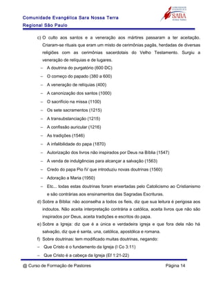 Comunidade Evangélica Sara Nossa Terra
Regional São Paulo
c) O culto aos santos e a veneração aos mártires passaram a ter aceitação.
Criaram-se rituais que eram um misto de cerimônias pagãs, herdadas de diversas
religiões com as cerimônias sacerdotais do Velho Testamento. Surgiu a
veneração de relíquias e de lugares.
− A doutrina do purgatório (600 DC)
− O começo do papado (380 a 600)
− A veneração de relíquias (400)
− A canonização dos santos (1000)
− O sacrifício na missa (1100)
− Os sete sacramentos (1215)
− A transubstanciação (1215)
− A confissão auricular (1216)
− As tradições (1546)
− A infalibilidade do papa (1870)
− Autorização dos livros não inspirados por Deus na Bíblia (1547)
− A venda de indulgências para alcançar a salvação (1563)
− Credo do papa Pio IV que introduziu novas doutrinas (1560)
− Adoração a Maria (1950)
− Etc... todas estas doutrinas foram enxertadas pelo Catolicismo ao Cristianismo
e são contrárias aos ensinamentos das Sagradas Escrituras.
d) Sobre a Bíblia: não aconselha a todos os fieis, diz que sua leitura é perigosa aos
indoutos. Não aceita interpretação contrária a católica, aceita livros que não são
inspirados por Deus, aceita tradições e escritos do papa.
e) Sobre a Igreja: diz que é a única e verdadeira igreja e que fora dela não há
salvação, diz que é santa, una, católica, apostólica e romana.
f) Sobre doutrinas: tem modificado muitas doutrinas, negando:
− Que Cristo é o fundamento da Igreja (I Co 3:11)
− Que Cristo é a cabeça da Igreja (Ef 1:21-22)
@ Curso de Formação de Pastores Página 14
 
