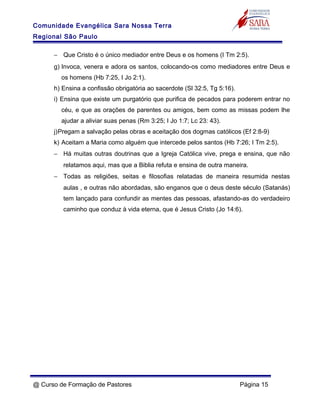Comunidade Evangélica Sara Nossa Terra
Regional São Paulo
− Que Cristo é o único mediador entre Deus e os homens (I Tm 2:5).
g) Invoca, venera e adora os santos, colocando-os como mediadores entre Deus e
os homens (Hb 7:25, I Jo 2:1).
h) Ensina a confissão obrigatória ao sacerdote (Sl 32:5, Tg 5:16).
i) Ensina que existe um purgatório que purifica de pecados para poderem entrar no
céu, e que as orações de parentes ou amigos, bem como as missas podem lhe
ajudar a aliviar suas penas (Rm 3:25; I Jo 1:7; Lc 23: 43).
j)Pregam a salvação pelas obras e aceitação dos dogmas católicos (Ef 2:8-9)
k) Aceitam a Maria como alguém que intercede pelos santos (Hb 7:26; I Tm 2:5).
− Há muitas outras doutrinas que a Igreja Católica vive, prega e ensina, que não
relatamos aqui, mas que a Biblia refuta e ensina de outra maneira.
− Todas as religiões, seitas e filosofias relatadas de maneira resumida nestas
aulas , e outras não abordadas, são enganos que o deus deste século (Satanás)
tem lançado para confundir as mentes das pessoas, afastando-as do verdadeiro
caminho que conduz à vida eterna, que é Jesus Cristo (Jo 14:6).
@ Curso de Formação de Pastores Página 15
 