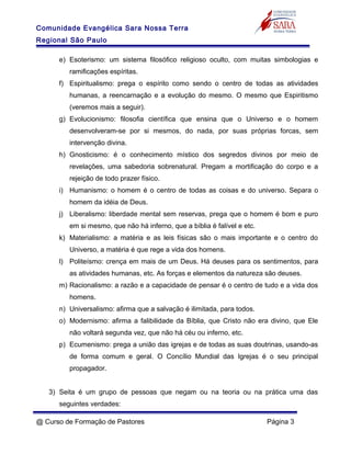 Comunidade Evangélica Sara Nossa Terra
Regional São Paulo
e) Esoterismo: um sistema filosófico religioso oculto, com muitas simbologias e
ramificações espíritas.
f) Espiritualismo: prega o espírito como sendo o centro de todas as atividades
humanas, a reencarnação e a evolução do mesmo. O mesmo que Espiritismo
(veremos mais a seguir).
g) Evolucionismo: filosofia científica que ensina que o Universo e o homem
desenvolveram-se por si mesmos, do nada, por suas próprias forcas, sem
intervenção divina.
h) Gnosticismo: é o conhecimento místico dos segredos divinos por meio de
revelações, uma sabedoria sobrenatural. Pregam a mortificação do corpo e a
rejeição de todo prazer físico.
i) Humanismo: o homem é o centro de todas as coisas e do universo. Separa o
homem da idéia de Deus.
j) Liberalismo: liberdade mental sem reservas, prega que o homem é bom e puro
em si mesmo, que não há inferno, que a bíblia é falível e etc.
k) Materialismo: a matéria e as leis físicas são o mais importante e o centro do
Universo, a matéria é que rege a vida dos homens.
l) Politeísmo: crença em mais de um Deus. Há deuses para os sentimentos, para
as atividades humanas, etc. As forças e elementos da natureza são deuses.
m) Racionalismo: a razão e a capacidade de pensar é o centro de tudo e a vida dos
homens.
n) Universalismo: afirma que a salvação é ilimitada, para todos.
o) Modernismo: afirma a falibilidade da Bíblia, que Cristo não era divino, que Ele
não voltará segunda vez, que não há céu ou inferno, etc.
p) Ecumenismo: prega a união das igrejas e de todas as suas doutrinas, usando-as
de forma comum e geral. O Concílio Mundial das Igrejas é o seu principal
propagador.
3) Seita é um grupo de pessoas que negam ou na teoria ou na prática uma das
seguintes verdades:
@ Curso de Formação de Pastores Página 3
 