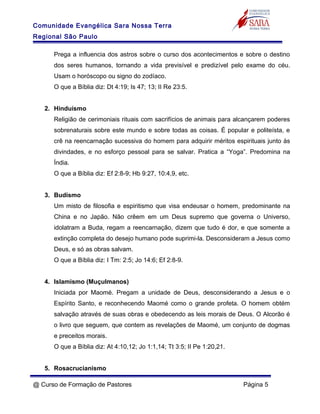 Comunidade Evangélica Sara Nossa Terra
Regional São Paulo
Prega a influencia dos astros sobre o curso dos acontecimentos e sobre o destino
dos seres humanos, tornando a vida previsível e predizível pelo exame do céu.
Usam o horóscopo ou signo do zodíaco.
O que a Bíblia diz: Dt 4:19; Is 47; 13; II Re 23:5.
2. Hinduísmo
Religião de cerimoniais rituais com sacrifícios de animais para alcançarem poderes
sobrenaturais sobre este mundo e sobre todas as coisas. É popular e politeísta, e
crê na reencarnação sucessiva do homem para adquirir méritos espirituais junto às
divindades, e no esforço pessoal para se salvar. Pratica a “Yoga”. Predomina na
Índia.
O que a Bíblia diz: Ef 2:8-9; Hb 9:27, 10:4,9, etc.
3. Budismo
Um misto de filosofia e espiritismo que visa endeusar o homem, predominante na
China e no Japão. Não crêem em um Deus supremo que governa o Universo,
idolatram a Buda, regam a reencarnação, dizem que tudo é dor, e que somente a
extinção completa do desejo humano pode suprimi-la. Desconsideram a Jesus como
Deus, e só as obras salvam.
O que a Bíblia diz: I Tm: 2:5; Jo 14:6; Ef 2:8-9.
4. Islamismo (Muçulmanos)
Iniciada por Maomé. Pregam a unidade de Deus, desconsiderando a Jesus e o
Espírito Santo, e reconhecendo Maomé como o grande profeta. O homem obtém
salvação através de suas obras e obedecendo as leis morais de Deus. O Alcorão é
o livro que seguem, que contem as revelações de Maomé, um conjunto de dogmas
e preceitos morais.
O que a Bíblia diz: At 4:10,12; Jo 1:1,14; Tt 3:5; II Pe 1:20,21.
5. Rosacrucianismo
@ Curso de Formação de Pastores Página 5
 