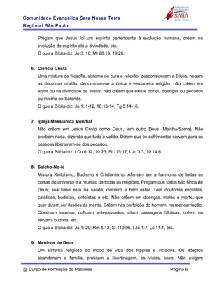 Comunidade Evangélica Sara Nossa Terra
Regional São Paulo
Pregam que Jesus foi um espírito pertencente à evolução humana, crêem na
evolução do espírito até a divindade, etc.
O que a Bíblia diz: Jo 3: 16; Mt 28:19, 19:26.
6. Ciência Cristã
Uma mistura de filosofia, sistema de cura e religião, desconsideram a Bíblia, negam
as doutrinas cristãs, denominam-se a única e verdadeira religião, não crêem em
anjos ou na divindade de Jesus, não crêem que existe dor ou doenças ou pecados
ou inferno ou Satanás.
O que a Bíblia diz: Jo 1: 1-12, 16:13-14; Tg 5:14-16.
7. Igreja Messiânica Mundial
Não crêem em Jesus Cristo como Deus, tem outro Deus (Meishu-Sama). Não
proíbem nada, dizendo que tudo é valido. Dizem que os sofrimentos servem para as
pessoas libertarem-se dos pecados.
O que a Bílbia diz: I Co 6:12, 10:23; Sl 115:17; I Jo 3:3, 10 14:6.
8. Seicho-No-ie
Mistura Xintoísmo, Budismo e Cristianismo. Afirmam ser a harmonia de todas as
coisas do universo e a reunião de todas as religiões. Pregam que todos são filhos de
Deus; sua base está na saúde, dinheiro e bem estar. Tem doutrinas espíritas,
católicas, budistas, xintoístas e etc. Não crêem em doenças, males e morte, que
quer dizem ser ilusões da mente. Crêem nas perfeição do homem, na reencarnação.
Queimam incenso, cultuam antepassados, citam passagens bíblicas, crêem no
Nirvana budista, etc.
O que a Bíblia diz: Jo 1: 29; Rm 5:13; Sl 119:96, I Jo 1:7, Lc 11:1, etc.
9. Meninos de Deus
Um sistema religioso ao modo de vida dos hippies e viciados. Os adeptos
abandonam a família, praticam a libertinagem, os vícios, sexo. Não exigem
@ Curso de Formação de Pastores Página 6
 
