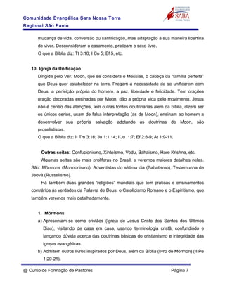 Comunidade Evangélica Sara Nossa Terra
Regional São Paulo
mudança de vida, conversão ou santificação, mas adaptação à sua maneira libertina
de viver. Desconsideram o casamento, praticam o sexo livre.
O que a Bíblia diz: Tt 3:10; I Co 5; Ef 5, etc.
10. Igreja da Unificação
Dirigida pelo Ver. Moon, que se considera o Messias, o cabeça da “família perfeita”
que Deus quer estabelecer na terra. Pregam a necessidade de se unificarem com
Deus, a perfeição própria do homem, a paz, liberdade e felicidade. Tem orações
oração decoradas ensinadas por Moon, dão a própria vida pelo movimento. Jesus
não é centro das atenções, tem outras fontes doutrinarias alem da bíblia, dizem ser
os únicos certos, usam de falsa interpretação (as de Moon), ensinam ao homem a
desenvolver sua própria salvação adotando as doutrinas de Moon, são
proselististas.
O que a Bíblia diz: II Tm 3:16; Jo 1:1,14; I Jo 1:7; Ef 2:8-9; At 1:9-11.
Outras seitas: Confucionismo, Xintoísmo, Vodu, Bahaismo, Hare Krishna, etc.
Algumas seitas são mais proliferas no Brasil, e veremos maiores detalhes nelas.
São: Mórmons (Mormonismo), Adventistas do sétimo dia (Sabatismo), Testemunha de
Jeová (Russelismo).
Há também duas grandes “religiões” mundiais que tem praticas e ensinamentos
contrários às verdades da Palavra de Deus: o Catolicismo Romano e o Espiritismo, que
também veremos mais detalhadamente.
1. Mórmons
a) Apresentam-se como cristãos (Igreja de Jesus Cristo dos Santos dos Últimos
Dias), visitando de casa em casa, usando terminologia cristã, confundindo e
lançando dúvida acerca das doutrinas básicas do cristianismo e integridade das
igrejas evangélicas.
b) Admitem outros livros inspirados por Deus, além da Bíblia (livro de Mórmon) (II Pe
1:20-21).
@ Curso de Formação de Pastores Página 7
 
