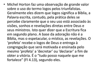 • Michel Horton faz uma observação de grande valor
  sobre o uso do termo logos pelos triunfalistas.
  Geralmente eles dizem que logos significa a Bíblia, a
  Palavra escrita, contudo, pela prática deles se
  percebe claramente que o seu uso está associado às
  visões, sonhos e revelações diretas entre Deus e
  seus ministros. Isto quer dizer que a Escritura fica
  em segundo plano. A base da adoração não é a
  Bíblia, mas o espetacular, o místico, as revelações. O
  ‘profeta’ recebe o logos de Deus e entrega à
  congregação que será motivada e ensinada pelo
  mesmo ‘profeta’ a ‘decretar’ ou ‘declarar’ a fim de
  obter a vitória. É o “tudo posso naquele que me
  fortalece” (Fl 4.13), segundo eles.
 