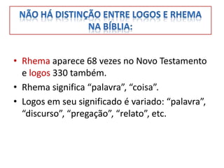 • Rhema aparece 68 vezes no Novo Testamento
  e logos 330 também.
• Rhema significa “palavra”, “coisa”.
• Logos em seu significado é variado: “palavra”,
  “discurso”, “pregação”, “relato”, etc.
 