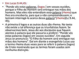 • Em Lucas 9.44,45:
• “Ponde vós estas palavras, (logos ) em vossos ouvidos,
  porque o Filho do Homem será entregue nas mãos dos
  homens. Mas eles não entendiam essa palavra (rhema) que
  lhes era encoberta, para que a não compreendessem; e
  temiam interrogá-lo acerca dessa palavra”(rhema)(Lc 9.44,
  45).
• A primeira é logos e as outras duas são rhema. No texto
  não existe a tal diferença que os triunfalistas fazem. Se
  observarmos bem, Jesus diz aos discípulos que fiquem
  atentos à palavra que ele passaria a proferir: “Ponde vós
  estas palavras (logos) em vossos ouvidos”. Em seguida
  Jesus se pronuncia: “O Filho do homem será entregue nas
  mãos dos homens”. Daí em diante o evangelista Lucas usa
  o termo rhema duas vezes para se referir à palavra (logos)
  de Cristo mostrando que os termos foram usados sem
  nenhuma distinção.
 