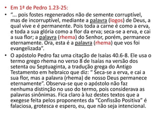 • Em 1ª de Pedro 1.23-25:
• “... pois fostes regenerados não de semente corruptível,
  mas de incorruptível, mediante a palavra (logos) de Deus, a
  qual vive e é permanente. Pois toda a carne é como a erva,
  e toda a sua glória como a flor da erva; seca-se a erva, e cai
  a sua flor; a palavra (rhema) do Senhor, porém, permanece
  eternamente. Ora, esta é a palavra (rhema) que vos foi
  evangelizada”.
• O apóstolo Pedro faz uma citação de Isaías 40.6-8. Ele usa o
  termo grego rhema no verso 8 de Isaías na versão dos
  setenta ou Septuaginta, a tradução grega do Antigo
  Testamento em hebraico que diz: “ Seca-se a erva, e cai a
  sua flor, mas a palavra (rhema) de nosso Deus permanece
  eternamente”. Observa-se que o apóstolo não faz
  nenhuma distinção no uso do termo, pois considerava as
  palavras sinônimas. Fica claro à luz destes textos que a
  exegese feita pelos proponentes da “Confissão Positiva” é
  falaciosa, grotesca e espero, eu, que não seja intencional.
 