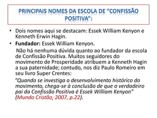 • Dois nomes aqui se destacam: Essek William Kenyon e
  Kenneth Erwin Hagin.
• Fundador: Essek William Kenyon.
   Não há nenhuma dúvida quanto ao fundador da escola
  de Confissão Positiva. Muitos seguidores do
  movimento de Prosperidade atribuem a Kenneth Hagin
  a sua paternidade; contudo, nos diz Paulo Romeiro em
  seu livro Super Crentes:
  “Quando se investiga o desenvolvimento histórico do
  movimento, chega-se à conclusão de que o verdadeiro
  pai da Confissão Positiva é Essek William Kenyon”
  (Mundo Cristão, 2007, p.22).
 