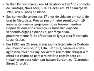• Willian Kenyon nasceu em 24 de abril de 1867 no condado
  de Saratoga, Nova York, EUA. Faleceu em 19 de março de
  1948, aos 80 anos de idade.
• Sua conversão se deu aos 17 anos de vida em um culto de
  oração Metodista. Pregou seu primeiro sermão com 19
  anos nesta mesma igreja quando se tornou membro.
  Depois de dois anos começou a trabalhar viajando
  vendendo órgãos e pianos e, por força disso,
  gradativamente foi se afastando da igreja e da fé tornado-
  se agnóstico.
• Em 1892, aos 25 anos, ingressou na faculdade de Oratória
  de Emerson em Boston, EUA. Em 1893, casou-se com a
  agnóstica Evva Spurling. Só vieram realmente abraçar a fé
  cristã e o chamado para o ministério com ímpeto ao
  trabalharem para Adoniran Judson Gordon, na “Clarendon
  Street Church”.
 