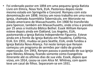 • Foi ordenado pastor em 1894 em uma pequena igreja Batista
  Livre em Elmira, Nova York, EUA. Pastoreou depois neste
  mesmo estado em Springville e Concord. Rompeu com esta
  denominação em 1898. Iniciou um novo trabalho em uma nova
  igreja, chamada Assembléia Tabernáculo, em Worceste no
  estado americano de Massachusetts. Em 1900 foi transferido
  para Spencer, também em Massachusetts, onde criou e presidiu
  por 25 anos o Instituto Bíblico Bethel. Essek William Kenyon
  esteve depois ainda em Oakland, Los Angeles, EUA,
  pastoreando a Igreja Batista Independente Figueroa. Esteve
  ainda em à frente da Igreja Batista em Pasadena, Califórnia,
  EUA. Em 1931, mudou-se para Seattle, EUA, onde fundou a
  Igreja Batista Nova Aliança. Foi neste tempo que Kenyon
  começou um programa de sermões por rádio de grande
  repercussão. Em 1943, Kenyon passou o pastorado de sua igreja
  para Wesley Alloway, ficando somente como Evangelista
  itinerante até os últimos dias de sua vida. Essek, depois que
  viúvo, em 1914, casou-se com Alice M. Whitney, com quem
  teve um casal de filhos. Separaram-se em 1931.
 