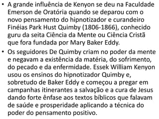 • A grande influência de Kenyon se deu na Faculdade
  Emerson de Oratória quando se deparou com o
  novo pensamento do hipnotizador e curandeiro
  Finéias Park Hust Quimby (1806-1866), conhecido
  guru da seita Ciência da Mente ou Ciência Cristã
  que fora fundada por Mary Baker Eddy.
• Os seguidores De Quimby criam no poder da mente
  e negavam a existência da matéria, do sofrimento,
  do pecado e da enfermidade. Essek William Kenyon
  usou os ensinos do hipnotizador Quimby e,
  sobretudo de Baker Eddy e começou a pregar em
  campanhas itinerantes a salvação e a cura de Jesus
  dando forte ênfase aos textos bíblicos que falavam
  de saúde e prosperidade aplicando a técnica do
  poder do pensamento positivo.
 