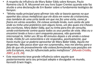 • A respeito da influência de Mary Baker Eddy sobre Kenyon, Paulo
  Romeiro cita D. R. Mcconnel em seu livro Super Crentes quando este faz
  alusão a uma declaração de Ern Baxter sobre o fundamento teológico de
  Kenyon:
• “Minha razão principal para afirmar isto não se baseia apenas no que
  apanhei das coisas metafísicas que ele dizia em nome do cristianismo,
  mas também de uma certa tarde em que me fez uma visita, como já
  fizera em várias ocasiões. Ele estava sentado lendo, num canto da sala
  onde eu tinha uma prateleira com alguns livros, um dos quais era Chaves
  das escrituras, Mary Baker Eddy, que eu tinha para fins de consulta,
  sendo estritamente contra quase todos os seus pontos de vista. Mas eu o
  encontrei lendo o livro e sorri enquanto passava, não querendo
  interrompê-lo. Voltei uns 30 ou 40 minutos depois e ele ainda o estava
  lendo. Então fiz um comentário e ele respondeu, positivamente, que
  havia muito que se poderia aproveitar de Mary Baker Eddy. Aquilo me
  despertou. Não posso dizer que me surpreendeu, mas me alertou para o
  fato de que ele provavelmente não estava formulando suas posições em
  sola Escriptura, mas foi influenciado pelos metafísicos”. (Mundo Cristão,
  2007, p.23, 24).
• Este movimento teve grande influência sobre aquele que
  posteriormente seria seu principal adepto e divulgador no mundo,
  Kenneth Erwin Hagin.
 