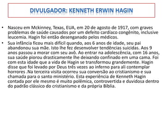 • Nasceu em Mckinney, Texas, EUA, em 20 de agosto de 1917, com graves
  problemas de saúde causados por um defeito cardíaco congênito, inclusive
  leucemia. Hagin foi então desenganado pelos médicos.
• Sua infância ficou mais difícil quando, aos 6 anos de idade, seu pai
  abandonou sua mãe. Isto lhe fez desenvolver tendências suicidas. Aos 9
  anos passou a morar com seu avô. Ao entrar na adolescência, com 16 anos,
  sua saúde piorou drasticamente lhe deixando confinado em uma cama. Foi
  com esta idade que a vida de Hagin se transformou grandemente. Hagin
  disse que foi levado por Deus três vezes ao inferno para ali contemplar
  horrores .Na terceira visita ocorreu sua conversão ao cristianismo e sua
  chamada para o santo ministério. Esta experiência de Kenneth Hagin
  contada por ele mesmo é muito polêmica, controvertida e duvidosa dentro
  do padrão clássico do cristianismo e da própria Bíblia.
 