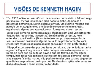 • “Em 1952, o Senhor Jesus Cristo me apareceu numa visão e falou comigo
  por mais ou menos uma hora e meia sobre o diabo, demônios e
  possessão demoníaca. No final daquela visão, um espírito maligno que
  parecia um macaquinho ou um duende correu entre mim e Jesus,
  espalhando alguma coisa parecida com fumaça ou nuvem escura.
   Então este demônio começou a pular, gritando com uma voz estridente:
  ‘Iaqueti-iac, Iaqueti-iac, Iaqueti-iac’. Eu não podia ver Jesus, nem
  entender o que Ele dizia. (Durante todo o tempo dessa experiência,
  Jesus estava me ensinando alguma coisa. E, se prestar atenção, você
  encontrará resposta aqui para muitas coisas que te tem perturbado.)
   Não podia compreender por que Jesus permitia ao demônio fazer tanta
  algazarra. Fiquei imaginando a razão por que Jesus não repreendeu o
  Demônio para que eu pudesse ouvir o que Ele falava. Esperei algum
  tempo, mas Jesus não tomou iniciativa com relação ao demônio; Jesus
  ainda estava falando, mas eu não podia entender uma palavra sequer do
  que dizia e eu precisava ouvir, por que Ele dava instruções referentes ao
  diabo, demônios e como exercer autoridade.
 