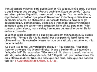 Pensei comigo mesmo: ‘Será que o Senhor não sabe que não estou ouvindo
o que Ele quer que eu ouça? Preciso ouvir isto. Estou perdendo!’ Quase
entrei em pânico. Fiquei tão desesperado que gritei: ‘No nome de Jesus,
espírito tolo, te ordeno que pares!’ No mesmo instante que disse isso, o
demoniozinho caiu no chão como um saco de feijão e a nuvem negra
desapareceu. O demônio ficou ali no chão tremendo, choramingando e
gemendo como um cachorrinho acossado. Nem olhava para mim. ‘Não
somente cales a boca, mas sai daqui em nome de Jesus!’ ordenei. Ele foi
embora correndo.
 O Senhor sabia exatamente o que se passava em minha mente. Eu estava
pensando: ‘Por que Ele não fez nada? Por que permitiu isso? Jesus me
olhou e disse: ‘Se você não tivesse tomado uma atitude a respeito, eu não
poderia fazê-lo’.
 Ao ouvir isso tomei um verdadeiro choque – fiquei pasmo. Respondi:
‘Senhor, acho que não O ouvir direito! O que o Senhor disse é que não o
faria, não foi?’ Ele respondeu: ‘Não, se você não tivesse tomado nenhuma
atitude, eu também não poderia fazê-lo’. Repeti tudo por quatro vezes. Ele
era enfático ao dizer: ‘Não, não disse que não faria, disse que não poderia
fazê-lo’” ( A Autoridade do Crente, p. 37-38).
 