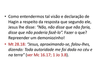• Como entendermos tal visão e declaração de
  Hagin a respeito da resposta que segundo ele,
  Jesus lhe disse: “Não, não disse que não faria,
  disse que não poderia fazê-lo”. Fazer o que?
  Repreender um demoniozinho!
• Mt 28.18: “Jesus, aproximando-se, falou-lhes,
  dizendo: Toda autoridade me foi dada no céu e
  na terra” (ver Mc 16.17; 1 Jo 3.8).
 