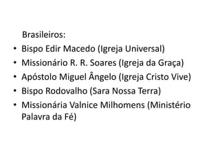 Brasileiros:
•   Bispo Edir Macedo (Igreja Universal)
•   Missionário R. R. Soares (Igreja da Graça)
•   Apóstolo Miguel Ângelo (Igreja Cristo Vive)
•   Bispo Rodovalho (Sara Nossa Terra)
•   Missionária Valnice Milhomens (Ministério
    Palavra da Fé)
 