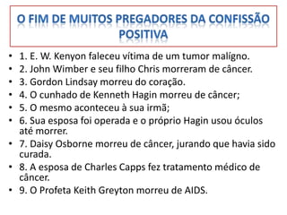 • 1. E. W. Kenyon faleceu vítima de um tumor malígno.
• 2. John Wimber e seu filho Chris morreram de câncer.
• 3. Gordon Lindsay morreu do coração.
• 4. O cunhado de Kenneth Hagin morreu de câncer;
• 5. O mesmo aconteceu à sua irmã;
• 6. Sua esposa foi operada e o próprio Hagin usou óculos
  até morrer.
• 7. Daisy Osborne morreu de câncer, jurando que havia sido
  curada.
• 8. A esposa de Charles Capps fez tratamento médico de
  câncer.
• 9. O Profeta Keith Greyton morreu de AIDS.
 