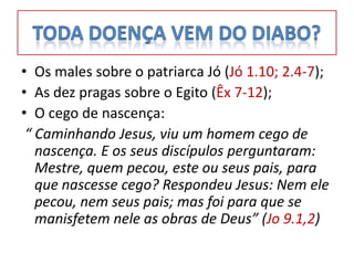 • Os males sobre o patriarca Jó (Jó 1.10; 2.4-7);
• As dez pragas sobre o Egito (Êx 7-12);
• O cego de nascença:
 “ Caminhando Jesus, viu um homem cego de
   nascença. E os seus discípulos perguntaram:
   Mestre, quem pecou, este ou seus pais, para
   que nascesse cego? Respondeu Jesus: Nem ele
   pecou, nem seus pais; mas foi para que se
   manisfetem nele as obras de Deus” (Jo 9.1,2)
 