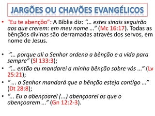• "Eu te abençôo”: A Bíblia diz: “... estes sinais seguirão
  aos que crerem: em meu nome ...” (Mc 16:17). Todas as
  bênçãos divinas são derramadas através dos servos, em
  nome de Jesus.

• “... porque ali o Senhor ordena a bênção e a vida para
  sempre” (Sl 133:3);
• “... então eu mandarei a minha bênção sobre vós ...” (Lv
  25:21);
• “ ... o Senhor mandará que a bênção esteja contigo ...”
  (Dt 28:8);
• “... Eu o abençoarei (...) abençoarei os que o
  abençoarem ...” (Gn 12:2-3).
 