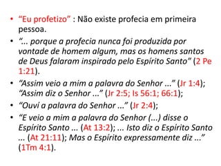 • “Eu profetizo” : Não existe profecia em primeira
  pessoa.
• “... porque a profecia nunca foi produzida por
  vontade de homem algum, mas os homens santos
  de Deus falaram inspirado pelo Espírito Santo” (2 Pe
  1:21).
• “Assim veio a mim a palavra do Senhor ...” (Jr 1:4);
  “Assim diz o Senhor ...” (Jr 2:5; Is 56:1; 66:1);
• “Ouví a palavra do Senhor ...” (Jr 2:4);
• “E veio a mim a palavra do Senhor (...) disse o
  Espírito Santo ... (At 13:2); ... Isto diz o Espírito Santo
  ... (At 21:11); Mas o Espírito expressamente diz ...”
  (1Tm 4:1).
 