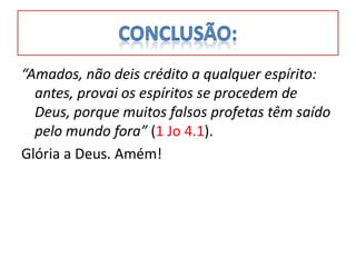 “Amados, não deis crédito a qualquer espírito:
  antes, provai os espíritos se procedem de
  Deus, porque muitos falsos profetas têm saído
  pelo mundo fora” (1 Jo 4.1).
Glória a Deus. Amém!
 