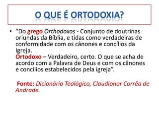 • “Do grego Orthodoxos - Conjunto de doutrinas
  oriundas da Bíblia, e tidas como verdadeiras de
  conformidade com os cânones e concílios da
  Igreja.
  Ortodoxo – Verdadeiro, certo. O que se acha de
  acordo com a Palavra de Deus e com os cânones
  e concílios estabelecidos pela igreja”.

  Fonte: Dicionário Teológico, Claudionor Corrêa de
  Andrade.
 
