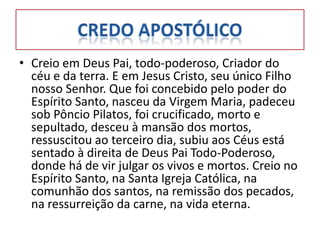 • Creio em Deus Pai, todo-poderoso, Criador do
  céu e da terra. E em Jesus Cristo, seu único Filho
  nosso Senhor. Que foi concebido pelo poder do
  Espírito Santo, nasceu da Virgem Maria, padeceu
  sob Pôncio Pilatos, foi crucificado, morto e
  sepultado, desceu à mansão dos mortos,
  ressuscitou ao terceiro dia, subiu aos Céus está
  sentado à direita de Deus Pai Todo-Poderoso,
  donde há de vir julgar os vivos e mortos. Creio no
  Espírito Santo, na Santa Igreja Católica, na
  comunhão dos santos, na remissão dos pecados,
  na ressurreição da carne, na vida eterna.
 